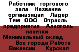 Работник  торгового зала › Название организации ­ Лидер Тим, ООО › Отрасль предприятия ­ Алкоголь, напитки › Минимальный оклад ­ 30 000 - Все города Работа » Вакансии   . Курская обл.